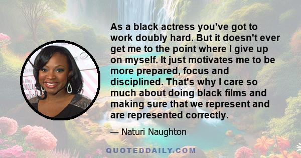 As a black actress you've got to work doubly hard. But it doesn't ever get me to the point where I give up on myself. It just motivates me to be more prepared, focus and disciplined. That's why I care so much about