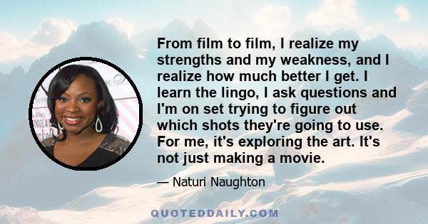 From film to film, I realize my strengths and my weakness, and I realize how much better I get. I learn the lingo, I ask questions and I'm on set trying to figure out which shots they're going to use. For me, it's