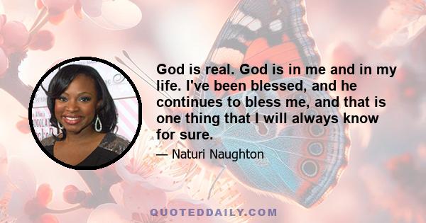 God is real. God is in me and in my life. I've been blessed, and he continues to bless me, and that is one thing that I will always know for sure.