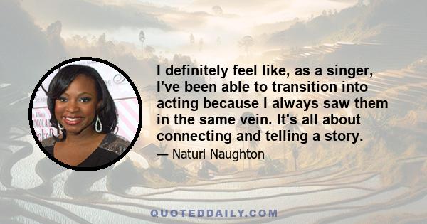 I definitely feel like, as a singer, I've been able to transition into acting because I always saw them in the same vein. It's all about connecting and telling a story.