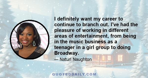 I definitely want my career to continue to branch out. I've had the pleasure of working in different areas of entertainment, from being in the music business as a teenager in a girl group to doing Broadway.