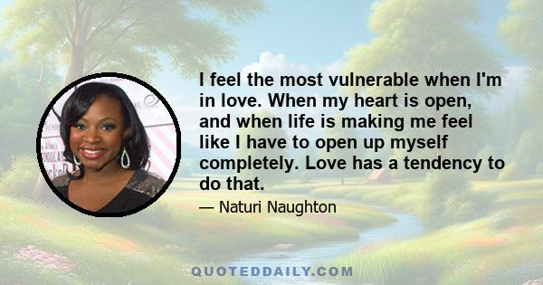 I feel the most vulnerable when I'm in love. When my heart is open, and when life is making me feel like I have to open up myself completely. Love has a tendency to do that.