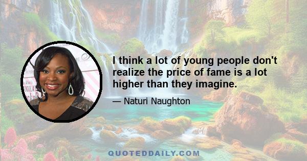 I think a lot of young people don't realize the price of fame is a lot higher than they imagine.