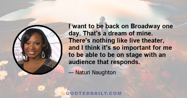 I want to be back on Broadway one day. That's a dream of mine. There's nothing like live theater, and I think it's so important for me to be able to be on stage with an audience that responds.