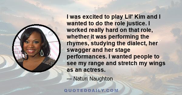 I was excited to play Lil' Kim and I wanted to do the role justice. I worked really hard on that role, whether it was performing the rhymes, studying the dialect, her swagger and her stage performances. I wanted people