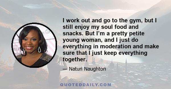 I work out and go to the gym, but I still enjoy my soul food and snacks. But I’m a pretty petite young woman, and I just do everything in moderation and make sure that I just keep everything together.