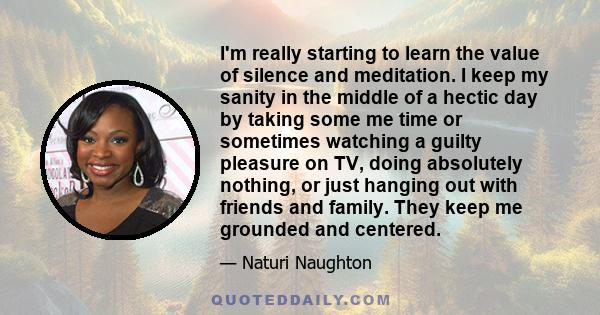 I'm really starting to learn the value of silence and meditation. I keep my sanity in the middle of a hectic day by taking some me time or sometimes watching a guilty pleasure on TV, doing absolutely nothing, or just