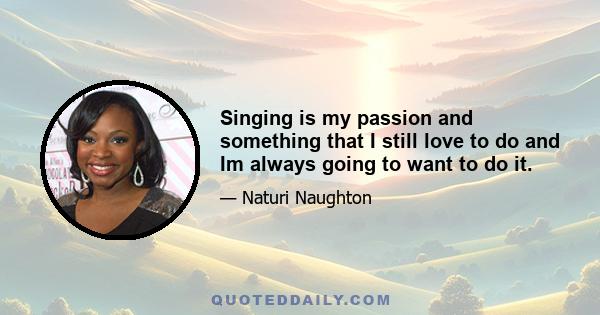 Singing is my passion and something that I still love to do and Im always going to want to do it.