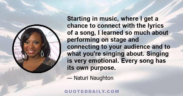 Starting in music, where I get a chance to connect with the lyrics of a song, I learned so much about performing on stage and connecting to your audience and to what you're singing about. Singing is very emotional.