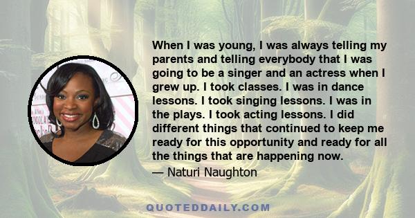 When I was young, I was always telling my parents and telling everybody that I was going to be a singer and an actress when I grew up. I took classes. I was in dance lessons. I took singing lessons. I was in the plays.