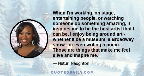 When I'm working, on stage, entertaining people, or watching someone do something amazing, it inspires me to be the best artist that I can be. I enjoy being around art - whether it be a museum, a Broadway show - or even 