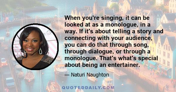 When you're singing, it can be looked at as a monologue, in a way. If it's about telling a story and connecting with your audience, you can do that through song, through dialogue, or through a monologue. That's what's