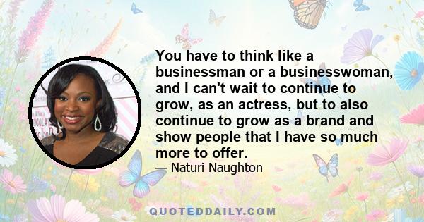 You have to think like a businessman or a businesswoman, and I can't wait to continue to grow, as an actress, but to also continue to grow as a brand and show people that I have so much more to offer.