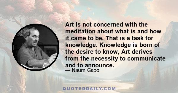 Art is not concerned with the meditation about what is and how it came to be. That is a task for knowledge. Knowledge is born of the desire to know, Art derives from the necessity to communicate and to announce.