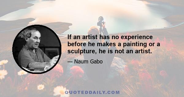 If an artist has no experience before he makes a painting or a sculpture, he is not an artist.