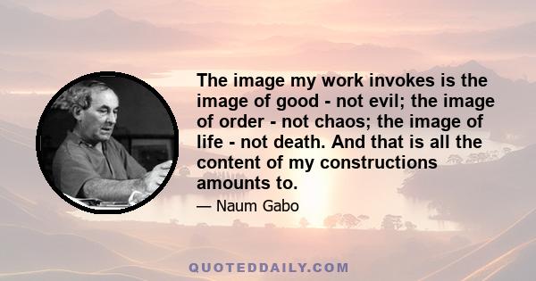 The image my work invokes is the image of good - not evil; the image of order - not chaos; the image of life - not death. And that is all the content of my constructions amounts to.