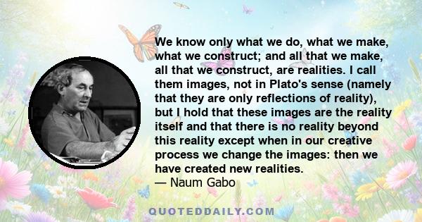 We know only what we do, what we make, what we construct; and all that we make, all that we construct, are realities. I call them images, not in Plato's sense (namely that they are only reflections of reality), but I