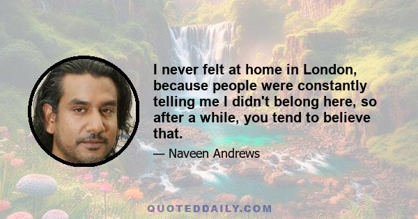 I never felt at home in London, because people were constantly telling me I didn't belong here, so after a while, you tend to believe that.