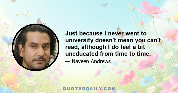 Just because I never went to university doesn't mean you can't read, although I do feel a bit uneducated from time to time.