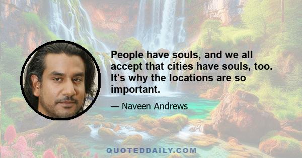 People have souls, and we all accept that cities have souls, too. It's why the locations are so important.