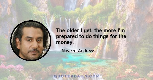 The older I get, the more I'm prepared to do things for the money.