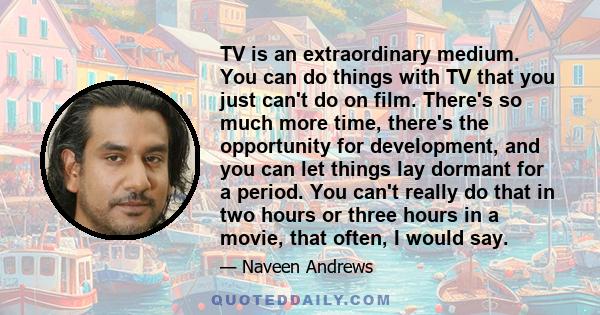 TV is an extraordinary medium. You can do things with TV that you just can't do on film. There's so much more time, there's the opportunity for development, and you can let things lay dormant for a period. You can't