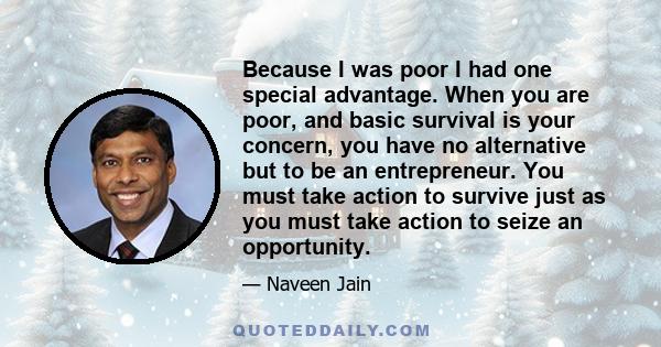 Because I was poor I had one special advantage. When you are poor, and basic survival is your concern, you have no alternative but to be an entrepreneur. You must take action to survive just as you must take action to