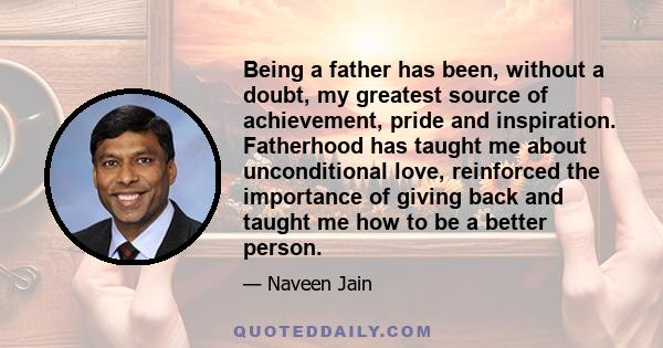 Being a father has been, without a doubt, my greatest source of achievement, pride and inspiration. Fatherhood has taught me about unconditional love, reinforced the importance of giving back and taught me how to be a