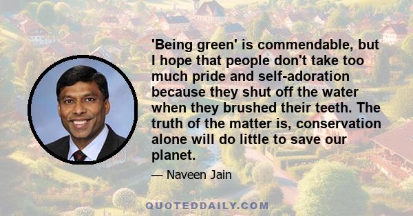 'Being green' is commendable, but I hope that people don't take too much pride and self-adoration because they shut off the water when they brushed their teeth. The truth of the matter is, conservation alone will do