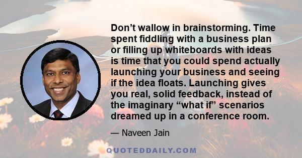 Don’t wallow in brainstorming. Time spent fiddling with a business plan or filling up whiteboards with ideas is time that you could spend actually launching your business and seeing if the idea floats. Launching gives