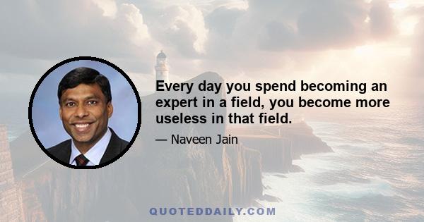 Every day you spend becoming an expert in a field, you become more useless in that field.