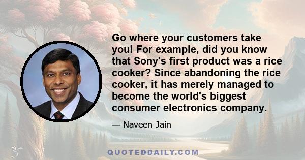 Go where your customers take you! For example, did you know that Sony's first product was a rice cooker? Since abandoning the rice cooker, it has merely managed to become the world's biggest consumer electronics company.