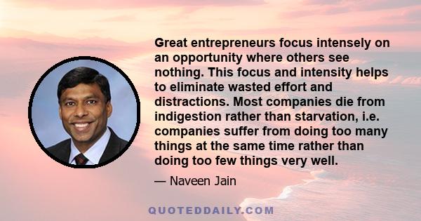 Great entrepreneurs focus intensely on an opportunity where others see nothing. This focus and intensity helps to eliminate wasted effort and distractions. Most companies die from indigestion rather than starvation,