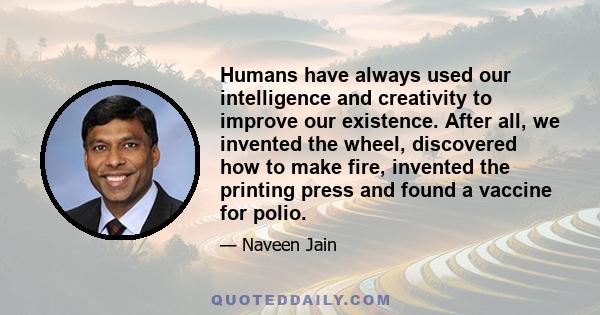 Humans have always used our intelligence and creativity to improve our existence. After all, we invented the wheel, discovered how to make fire, invented the printing press and found a vaccine for polio.