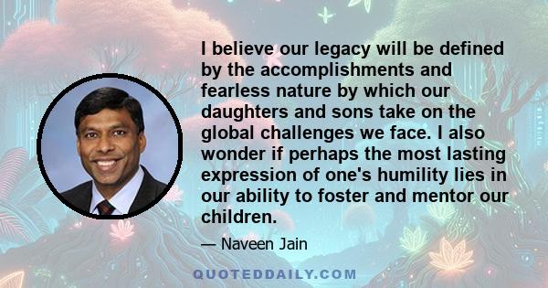 I believe our legacy will be defined by the accomplishments and fearless nature by which our daughters and sons take on the global challenges we face. I also wonder if perhaps the most lasting expression of one's