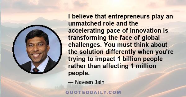 I believe that entrepreneurs play an unmatched role and the accelerating pace of innovation is transforming the face of global challenges. You must think about the solution differently when you're trying to impact 1