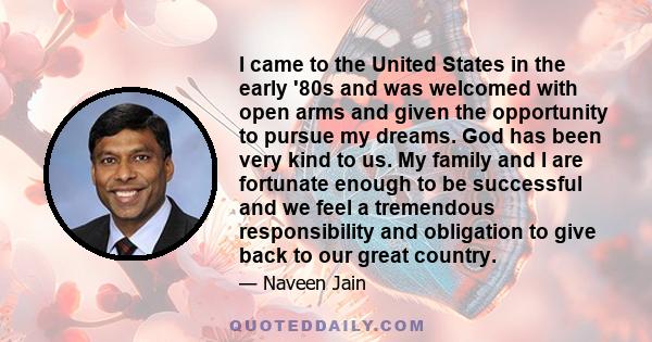 I came to the United States in the early '80s and was welcomed with open arms and given the opportunity to pursue my dreams. God has been very kind to us. My family and I are fortunate enough to be successful and we