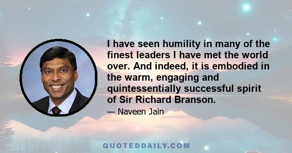 I have seen humility in many of the finest leaders I have met the world over. And indeed, it is embodied in the warm, engaging and quintessentially successful spirit of Sir Richard Branson.