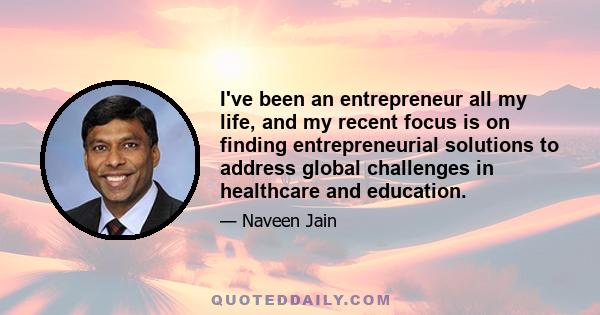 I've been an entrepreneur all my life, and my recent focus is on finding entrepreneurial solutions to address global challenges in healthcare and education.