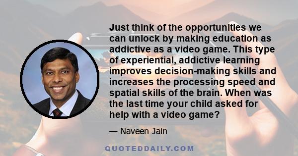 Just think of the opportunities we can unlock by making education as addictive as a video game. This type of experiential, addictive learning improves decision-making skills and increases the processing speed and