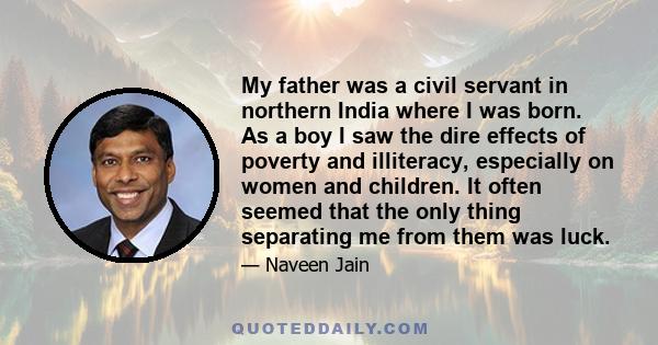 My father was a civil servant in northern India where I was born. As a boy I saw the dire effects of poverty and illiteracy, especially on women and children. It often seemed that the only thing separating me from them