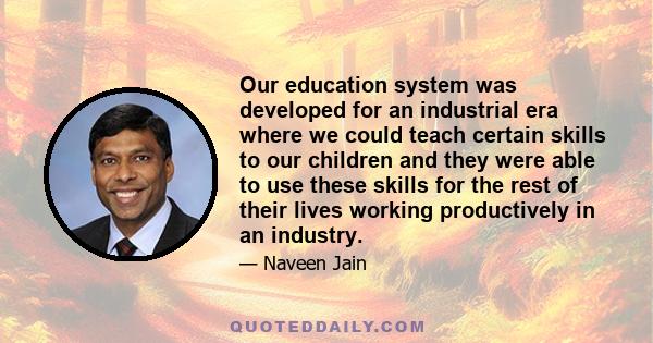 Our education system was developed for an industrial era where we could teach certain skills to our children and they were able to use these skills for the rest of their lives working productively in an industry.