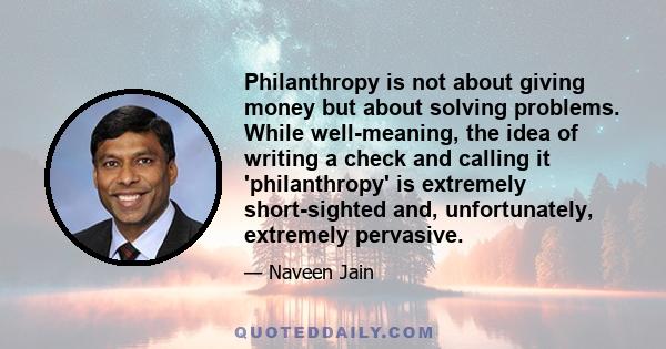 Philanthropy is not about giving money but about solving problems. While well-meaning, the idea of writing a check and calling it 'philanthropy' is extremely short-sighted and, unfortunately, extremely pervasive.