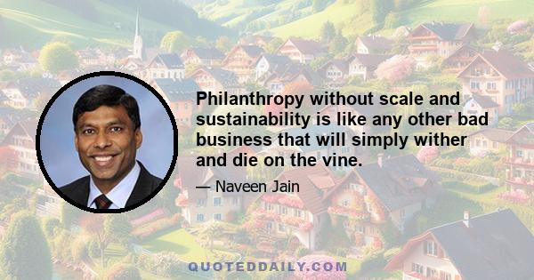 Philanthropy without scale and sustainability is like any other bad business that will simply wither and die on the vine.