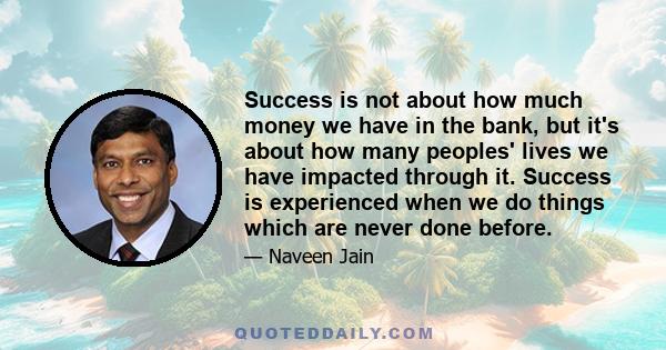 Success is not about how much money we have in the bank, but it's about how many peoples' lives we have impacted through it. Success is experienced when we do things which are never done before.