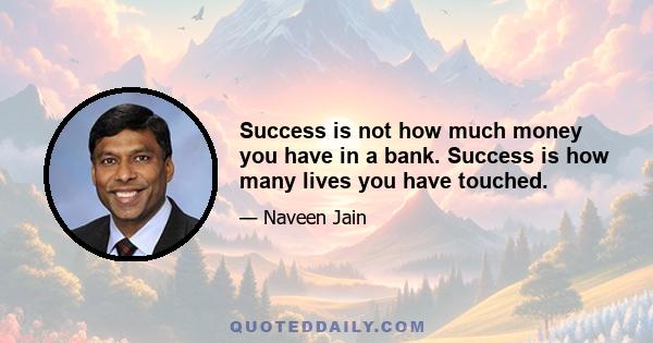 Success is not how much money you have in a bank. Success is how many lives you have touched.