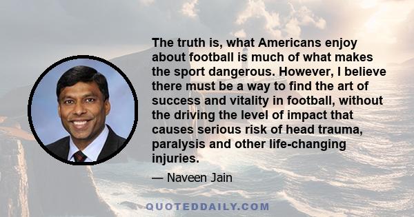 The truth is, what Americans enjoy about football is much of what makes the sport dangerous. However, I believe there must be a way to find the art of success and vitality in football, without the driving the level of