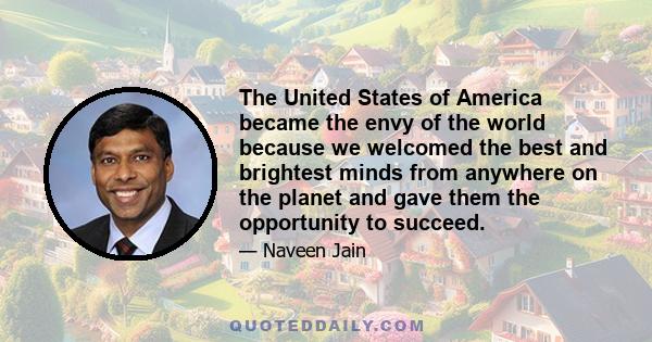 The United States of America became the envy of the world because we welcomed the best and brightest minds from anywhere on the planet and gave them the opportunity to succeed.