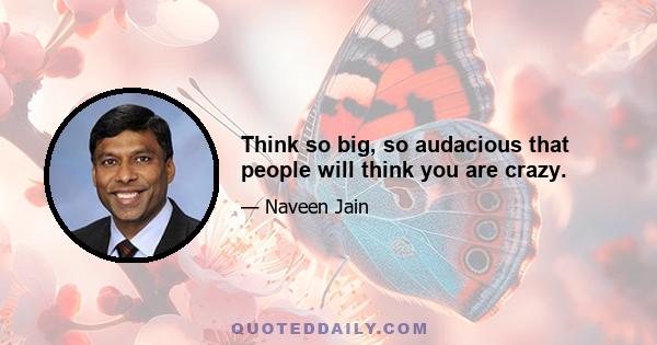 Think so big, so audacious that people will think you are crazy.