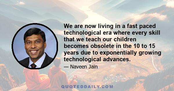 We are now living in a fast paced technological era where every skill that we teach our children becomes obsolete in the 10 to 15 years due to exponentially growing technological advances.